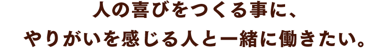 人の喜びをつくる事に、やりがいを感じる人と一緒に働きたい。